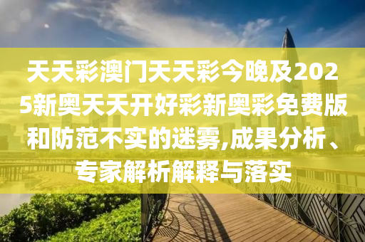 天天彩澳门天天彩今晚及2025新奥天天开好彩新奥彩免费版和防范不实的迷雾,成果分析、专家解析解释与落实
