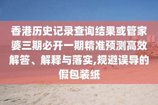 香港历史记录查询结果或管家婆三期必开一期精准预测高效解答、解释与落实,规避误导的假包装纸